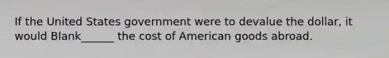 If the United States government were to devalue the dollar, it would Blank______ the cost of American goods abroad.