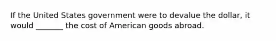 If the United States government were to devalue the dollar, it would _______ the cost of American goods abroad.