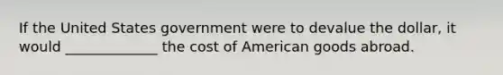 If the United States government were to devalue the dollar, it would _____________ the cost of American goods abroad.