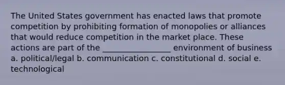 The United States government has enacted laws that promote competition by prohibiting formation of monopolies or alliances that would reduce competition in the market place. These actions are part of the _________________ environment of business a. political/legal b. communication c. constitutional d. social e. technological