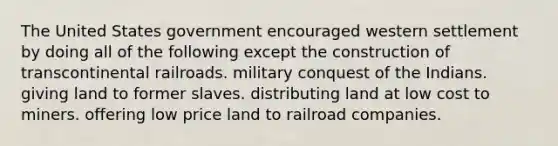 The United States government encouraged western settlement by doing all of the following except the construction of transcontinental railroads. military conquest of the Indians. giving land to former slaves. distributing land at low cost to miners. offering low price land to railroad companies.