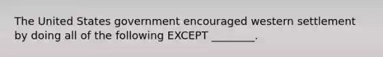 The United States government encouraged western settlement by doing all of the following EXCEPT ________.