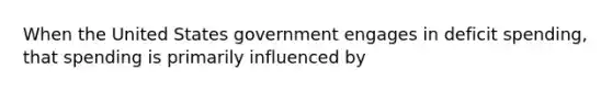 When the United States government engages in deficit spending, that spending is primarily influenced by