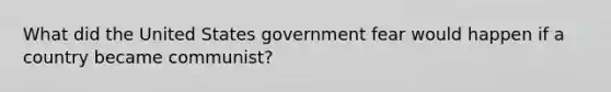 What did the United States government fear would happen if a country became communist?