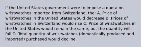 If the United States government were to impose a quota on wristwatches imported from Switzerland, the: A. Price of wristwatches in the United States would decrease B. Prices of wristwatches in Switzerland would rise C. Price of wristwatches in the United States would remain the same, but the quantity will fall D. Total quantity of wristwatches (domestically produced and imported) purchased would decline