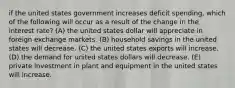 if the united states government increases deficit spending, which of the following will occur as a result of the change in the interest rate? (A) the united states dollar will appreciate in foreign exchange markets. (B) household savings in the united states will decrease. (C) the united states exports will increase. (D) the demand for united states dollars will decrease. (E) private investment in plant and equipment in the united states will increase.