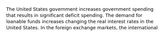 The United States government increases government spending that results in significant deficit spending. The demand for loanable funds increases changing the real interest rates in the United States. In the foreign exchange markets, the international