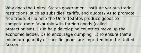 Why does the United States government institute various trade restrictions, such as subsidies, tariffs, and quotas? A) To promote free trade. B) To help the United States produce goods to compete more favorably with foreign goods (called protectionism). C) To help developing countries move up the economic ladder. D) To encourage dumping. E) To ensure that a minimum quantity of specific goods are imported into the United States.