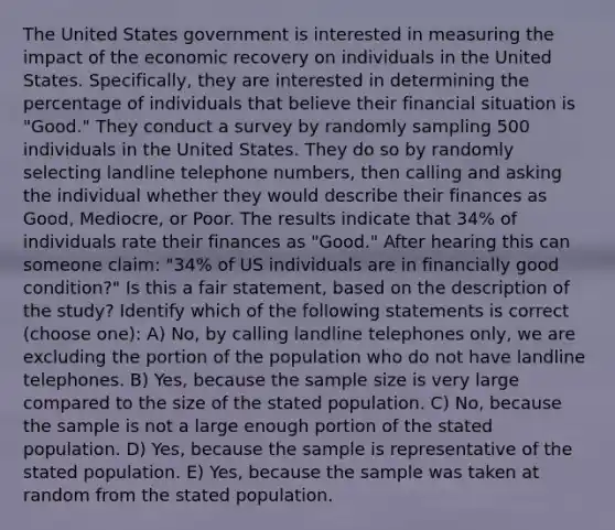 The United States government is interested in measuring the impact of the economic recovery on individuals in the United States. Specifically, they are interested in determining the percentage of individuals that believe their financial situation is "Good." They conduct a survey by randomly sampling 500 individuals in the United States. They do so by randomly selecting landline telephone numbers, then calling and asking the individual whether they would describe their finances as Good, Mediocre, or Poor. The results indicate that 34% of individuals rate their finances as "Good." After hearing this can someone claim: "34% of US individuals are in financially good condition?" Is this a fair statement, based on the description of the study? Identify which of the following statements is correct (choose one): A) No, by calling landline telephones only, we are excluding the portion of the population who do not have landline telephones. B) Yes, because the sample size is very large compared to the size of the stated population. C) No, because the sample is not a large enough portion of the stated population. D) Yes, because the sample is representative of the stated population. E) Yes, because the sample was taken at random from the stated population.