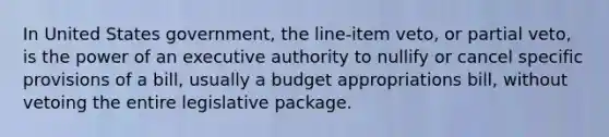 In United States government, the line-item veto, or partial veto, is the power of an executive authority to nullify or cancel specific provisions of a bill, usually a budget appropriations bill, without vetoing the entire legislative package.