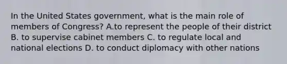 In the United States government, what is the main role of members of Congress? A.to represent the people of their district B. to supervise cabinet members C. to regulate local and national elections D. to conduct diplomacy with other nations