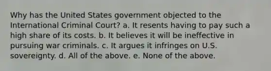 Why has the United States government objected to the International Criminal Court? a. It resents having to pay such a high share of its costs. b. It believes it will be ineffective in pursuing war criminals. c. It argues it infringes on U.S. sovereignty. d. All of the above. e. None of the above.