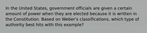 In the United States, government officials are given a certain amount of power when they are elected because it is written in the Constitution. Based on Weber's classifications, which type of authority best hits with this example?