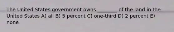 The United States government owns ________ of the land in the United States A) all B) 5 percent C) one-third D) 2 percent E) none