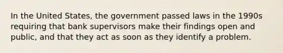 In the United States, the government passed laws in the 1990s requiring that bank supervisors make their findings open and public, and that they act as soon as they identify a problem.