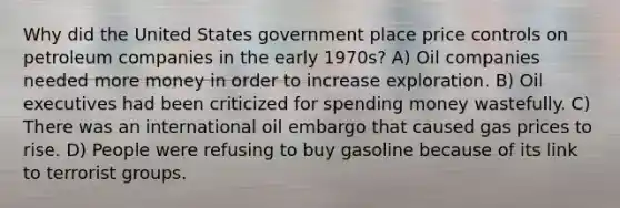 Why did the United States government place price controls on petroleum companies in the early 1970s? A) Oil companies needed more money in order to increase exploration. B) Oil executives had been criticized for spending money wastefully. C) There was an international oil embargo that caused gas prices to rise. D) People were refusing to buy gasoline because of its link to terrorist groups.