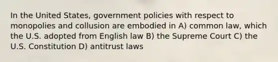 In the United States, government policies with respect to monopolies and collusion are embodied in A) common law, which the U.S. adopted from English law B) the Supreme Court C) the U.S. Constitution D) antitrust laws