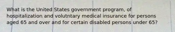 What is the United States government program, of hospitalization and volutntary medical insurance for persons aged 65 and over and for certain disabled persons under 65?