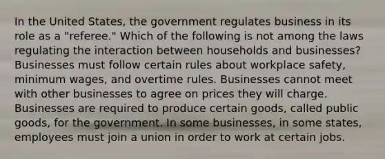 In the United States, the government regulates business in its role as a "referee." Which of the following is not among the laws regulating the interaction between households and businesses? Businesses must follow certain rules about workplace safety, minimum wages, and overtime rules. Businesses cannot meet with other businesses to agree on prices they will charge. Businesses are required to produce certain goods, called public goods, for the government. In some businesses, in some states, employees must join a union in order to work at certain jobs.