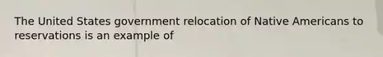 The United States government relocation of Native Americans to reservations is an example of