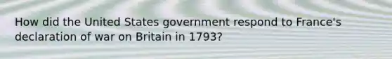 How did the United States government respond to France's declaration of war on Britain in 1793?