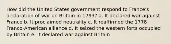 How did the United States government respond to France's declaration of war on Britain in 1793? a. It declared war against France b. It proclaimed neutrality c. It reaffirmed the 1778 Franco-American alliance d. It seized the western forts occupied by Britain e. It declared war against Britain