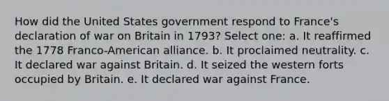 How did the United States government respond to France's declaration of war on Britain in 1793? Select one: a. It reaffirmed the 1778 Franco-American alliance. b. It proclaimed neutrality. c. It declared war against Britain. d. It seized the western forts occupied by Britain. e. It declared war against France.