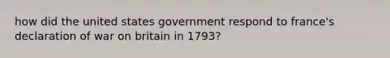 how did the united states government respond to france's declaration of war on britain in 1793?