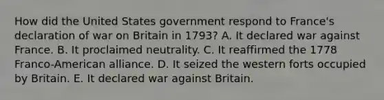 How did the United States government respond to France's declaration of war on Britain in 1793? A. It declared war against France. B. It proclaimed neutrality. C. It reaffirmed the 1778 Franco-American alliance. D. It seized the western forts occupied by Britain. E. It declared war against Britain.