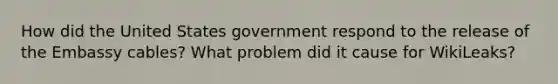 How did the United States government respond to the release of the Embassy cables? What problem did it cause for WikiLeaks?