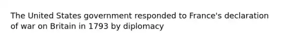 The United States government responded to France's declaration of war on Britain in 1793 by diplomacy