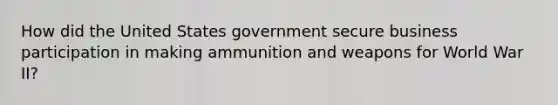 How did the United States government secure business participation in making ammunition and weapons for World War II?