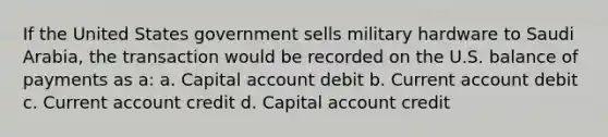 If the United States government sells military hardware to Saudi Arabia, the transaction would be recorded on the U.S. balance of payments as a: a. Capital account debit b. Current account debit c. Current account credit d. Capital account credit