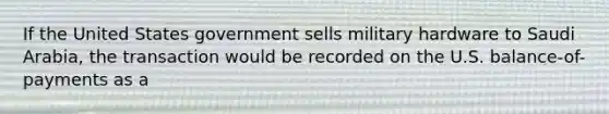 If the United States government sells military hardware to Saudi Arabia, the transaction would be recorded on the U.S. balance-of-payments as a