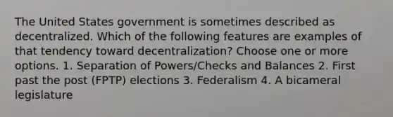 The United States government is sometimes described as decentralized. Which of the following features are examples of that tendency toward decentralization? Choose one or more options. 1. Separation of Powers/Checks and Balances 2. First past the post (FPTP) elections 3. Federalism 4. A bicameral legislature