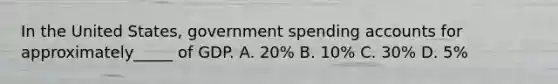 In the United States, government spending accounts for approximately_____ of GDP. A. 20% B. 10% C. 30% D. 5%