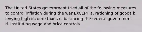 The United States government tried all of the following measures to control inflation during the war EXCEPT a. rationing of goods b. levying high income taxes c. balancing the federal government d. instituting wage and price controls