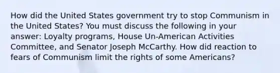 How did the United States government try to stop Communism in the United States? You must discuss the following in your answer: Loyalty programs, House Un-American Activities Committee, and Senator Joseph McCarthy. How did reaction to fears of Communism limit the rights of some Americans?