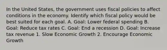 In the United States, the government uses fiscal policies to affect conditions in the economy. Identify which fiscal policy would be best suited for each goal. A. Goal: Lower federal spending B. Goal: Reduce tax rates C. Goal: End a recession D. Goal: Increase tax revenue 1. Slow Economic Growth 2. Encourage Economic Growth