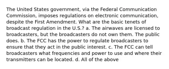 The United States government, via the Federal Communication Commission, imposes regulations on electronic communication, despite the First Amendment. What are the basic tenets of broadcast regulation in the U.S.? a. The airwaves are licensed to broadcasters, but the broadcasters do not own them. The public does. b. The FCC has the power to regulate broadcasters to ensure that they act in the public interest. c. The FCC can tell broadcasters what frequencies and power to use and where their transmitters can be located. d. All of the above