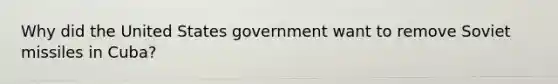Why did the United States government want to remove Soviet missiles in Cuba?