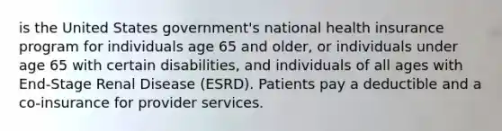 is the United States government's national health insurance program for individuals age 65 and older, or individuals under age 65 with certain disabilities, and individuals of all ages with End-Stage Renal Disease (ESRD). Patients pay a deductible and a co-insurance for provider services.