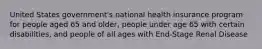 United States government's national health insurance program for people aged 65 and older, people under age 65 with certain disabilities, and people of all ages with End-Stage Renal Disease