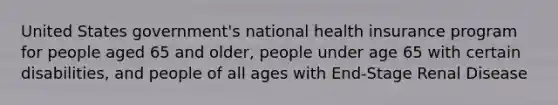 United States government's national health insurance program for people aged 65 and older, people under age 65 with certain disabilities, and people of all ages with End-Stage Renal Disease