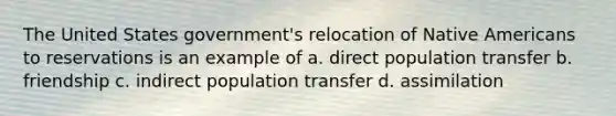 The United States government's relocation of Native Americans to reservations is an example of a. direct population transfer b. friendship c. indirect population transfer d. assimilation