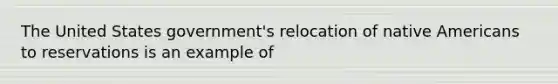 The United States government's relocation of native Americans to reservations is an example of