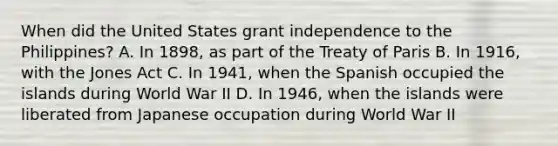 When did the United States grant independence to the Philippines? A. In 1898, as part of the Treaty of Paris B. In 1916, with the Jones Act C. In 1941, when the Spanish occupied the islands during World War II D. In 1946, when the islands were liberated from Japanese occupation during World War II