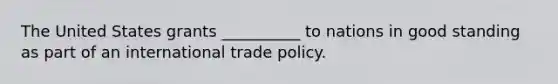 The United States grants __________ to nations in good standing as part of an international trade policy.