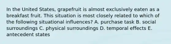 In the United States, grapefruit is almost exclusively eaten as a breakfast fruit. This situation is most closely related to which of the following situational influences? A. purchase task B. social surroundings C. physical surroundings D. temporal effects E. antecedent states