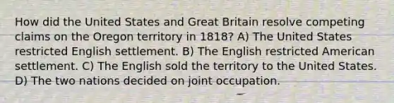 How did the United States and Great Britain resolve competing claims on the Oregon territory in 1818? A) The United States restricted English settlement. B) The English restricted American settlement. C) The English sold the territory to the United States. D) The two nations decided on joint occupation.